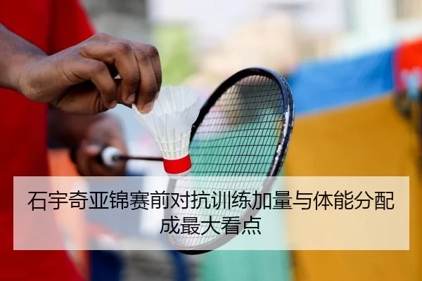 石宇奇亚锦赛前对抗训练加量与体能分配成最大看点（LEYUESPORTS）